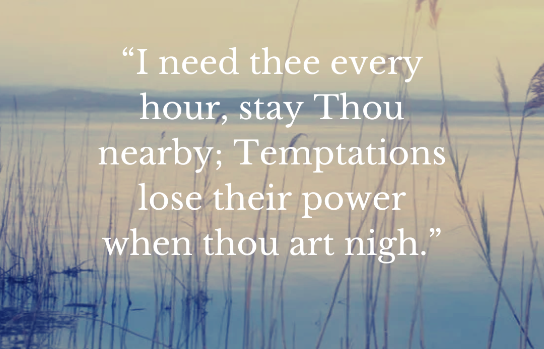 “I need thee every hour, stay Thou nearby; Temptations lose their power when thou art nigh.”